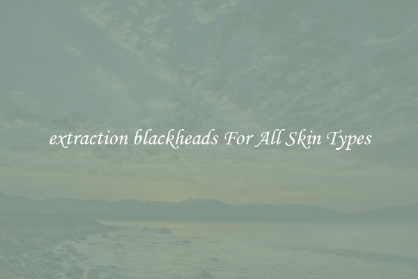 extraction blackheads For All Skin Types